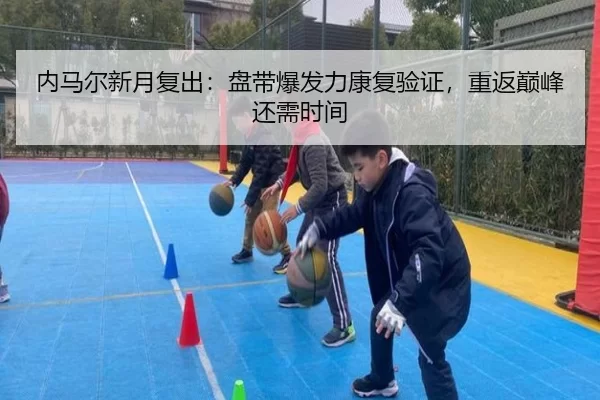 内马尔新月复出：盘带爆发力康复验证，重返巅峰还需时间